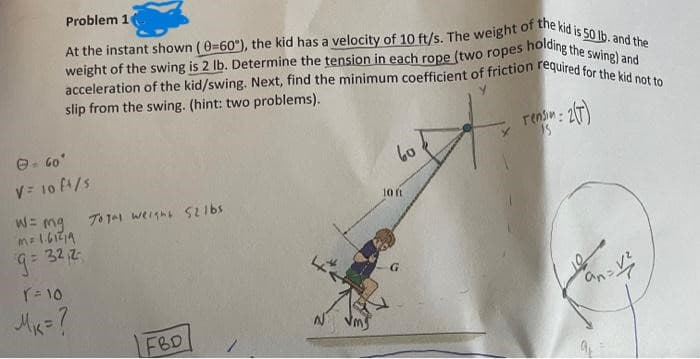 Problem 1
At the instant shown (0-60°), the kid has a velocity of 10 ft/s. The weight of the kid is 50 lb. and the
weight of the swing is 2 lb. Determine the tension in each rope (two ropes holding the swing) and
acceleration of the kid/swing. Next, find the minimum coefficient of friction required for the kid not to
slip from the swing. (hint: two problems).
Ⓒ = 60°
V = 10 ft/s
W = mg Total weight 521bs
m= 1.61²19
32,2
9= 3
r = 10
M₁ = ?
FBD
60
10 ft
rens: 2(T)
15
n=v₂