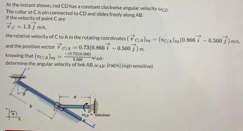 At the instant shown, rod CD has a constant clockwise angular velocity WCD-
The collar at C is pin connected to CD and slides freely along AB.
If the velocity of point Care
7c = 1.3 m/s,
the relative velocity of C to A in the rotating coordinates (C/A)zy = (VC/A)zy (0.8667 -0.500) m/s,
and the position vector
C/A=0.73(0.8667-0.5007) m,
-(0.73) (0.500)
knowing that (vC/A)zy
WAB
0.866
determine the angular velocity of link AB, WAB. [rad/s] (sign sensitive)
12
b
W CD
constant