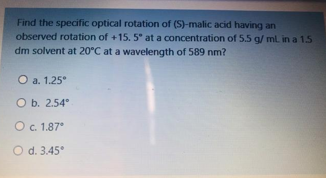Find the specific optical rotation of (S)-malic acid having an
observed rotation of +15. 5° at a concentration of 5.5 g/ mL in a 1.5
dm solvent at 20°C at a wavelength of 589 nm?
O a. 1.25°
O b. 2.54°
O c. 1.87°
O d. 3.45°
