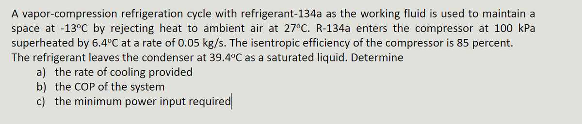 A vapor-compression refrigeration cycle with refrigerant-134a as the working fluid is used to maintain a
space at -13°C by rejecting heat to ambient air at 27°C. R-134a enters the compressor at 100 kPa
superheated by 6.4°℃ at a rate of 0.05 kg/s. The isentropic efficiency of the compressor is 85 percent.
The refrigerant leaves the condenser at 39.4ºC as a saturated liquid. Determine
a) the rate of cooling provided
b) the COP of the system
c) the minimum power input required