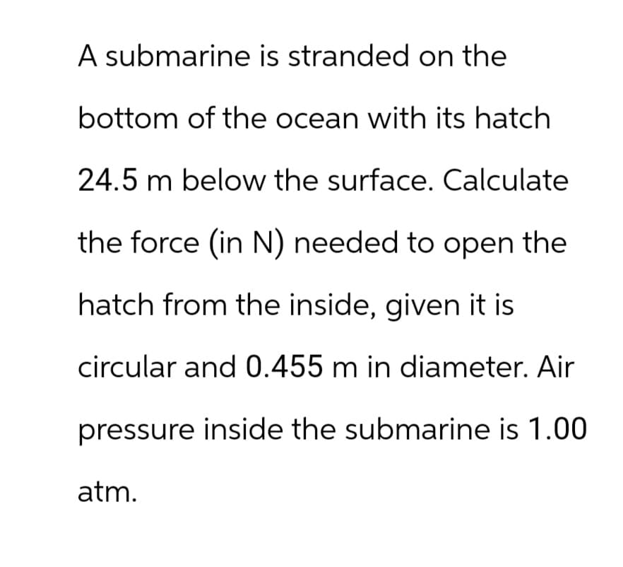 A submarine is stranded on the
bottom of the ocean with its hatch
24.5 m below the surface. Calculate
the force (in N) needed to open the
hatch from the inside, given it is
circular and 0.455 m in diameter. Air
pressure inside the submarine is 1.00
atm.