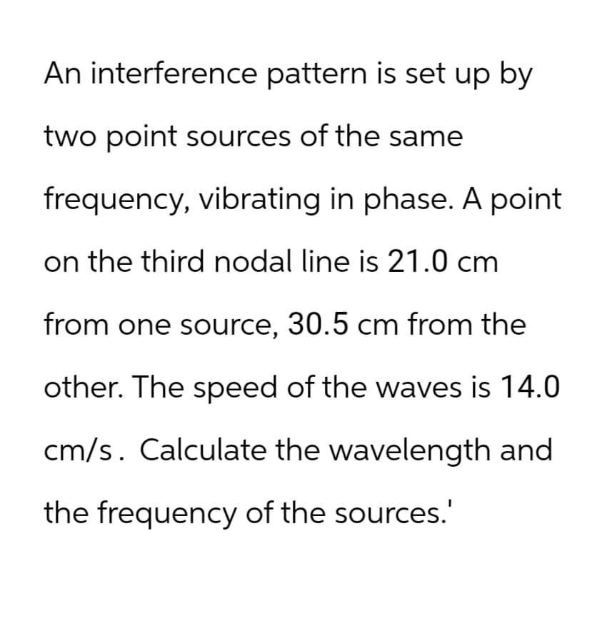 An interference pattern is set up by
two point sources of the same
frequency, vibrating in phase. A point
on the third nodal line is 21.0 cm
from one source, 30.5 cm from the
other. The speed of the waves is 14.0
cm/s. Calculate the wavelength and
the frequency of the sources.'