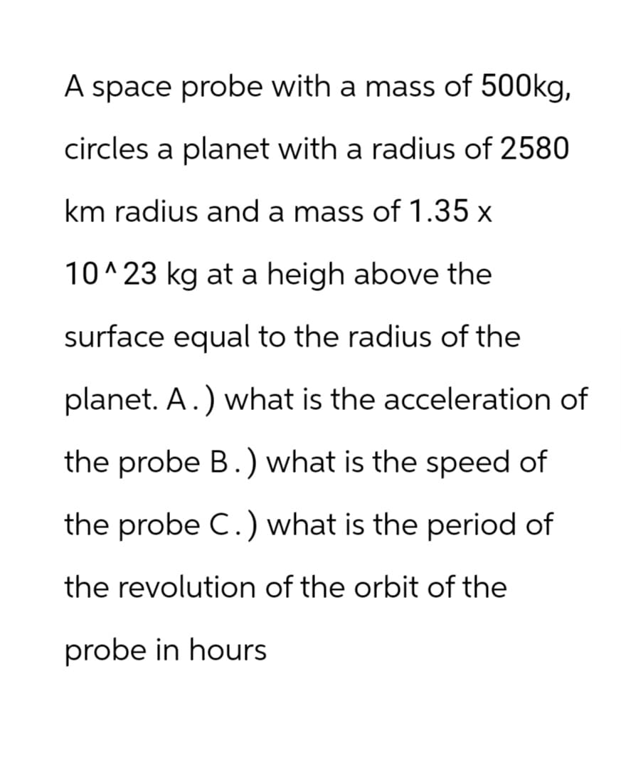 A space probe with a mass of 500kg,
circles a planet with a radius of 2580
km radius and a mass of 1.35 x
10^23 kg at a heigh above the
surface equal to the radius of the
planet. A.) what is the acceleration of
the probe B.) what is the speed of
the probe C.) what is the period of
the revolution of the orbit of the
probe in hours