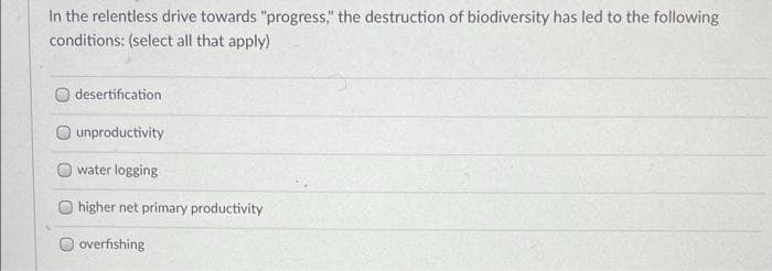 In the relentless drive towards "progress," the destruction of biodiversity has led to the following
conditions: (select all that apply)
desertification
unproductivity
water logging
higher net primary productivity
overfishing