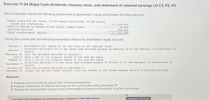 T
Exercise 11-24 (Algo) Cash dividends, treasury stock, and statement of retained earnings LO C3, P2, P3
Alex Corporation reports the following components of stockholders' equity at December 31 of the prior year.
Common stock-$25 par value, 70,000 shares authorized, 42,000 shares
issued and outstanding
Paid-in capital in excess of par value, common stock
Retained earnings
Total stockholders' equity
During the current year, the following transactions affected its stockholders' equity accounts.
Purchased 4,200 shares of its own stock at $25 cash per share.
Directors declared a $1.50 per share cash dividend payable on February 28 to the February 9 stockholders of
record.
Paid the dividend declared on January 7.
January 2
January 7
February 28
$1,050,000
84,000
382,000
51,516,000
July Sold 1,680 of its treasury shares at $30 cash per share.
August 27 Sold 2.100 of its treasury shares at $21 cash per share.
September 9
Directors declared a $2 per share cash dividend payable on October 22 to the September 21 stockholders of
record.
October 22 Paid the dividend declared on September 9.
December 31 Closed the $64,000 credit balance (from net income) in the Income Summary account to Retained Earnings.
Required:
1. Prepare journal entries to record each of these transactions.
2. Prepare a statement of retained earnings for the current year ended December 31.
3. Prepare the stockholders' equity section of the balance sheet as of December 31 of the current year.
Complete this question by entering your answers in the tabs below.
Assessment Tool (Frame