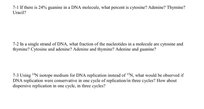 7-1 If there is 24% guanine in a DNA molecule, what percent is cytosine? Adenine? Thymine?
Uracil?
7-2 In a single strand of DNA, what fraction of the nucleotides in a molecule are cytosine and
thymine? Cytosine and adenine? Adenine and thymine? Adenine and guanine?
7-3 Using ¹4N isotope medium for DNA replication instead of ¹5N, what would be observed if
DNA replication were conservative in one cycle of replication/in three cycles? How about
dispersive replication in one cycle, in three cycles?