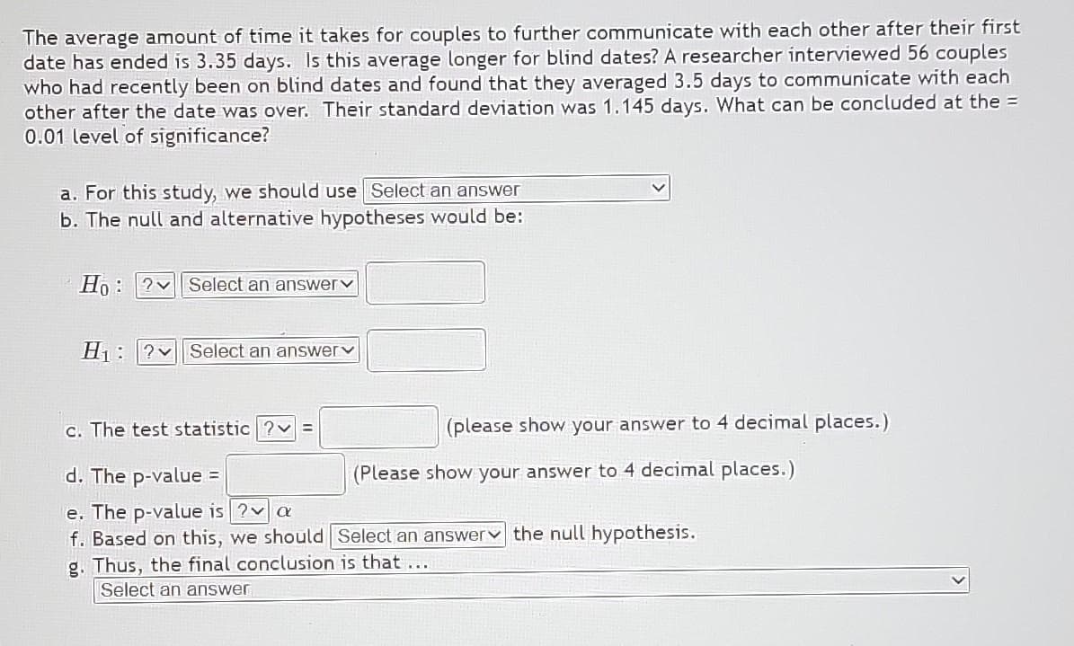 The average amount of time it takes for couples to further communicate with each other after their first
date has ended is 3.35 days. Is this average longer for blind dates? A researcher interviewed 56 couples
who had recently been on blind dates and found that they averaged 3.5 days to communicate with each
other after the date was over. Their standard deviation was 1.145 days. What can be concluded at the =
0.01 level of significance?
a. For this study, we should use Select an answer
b. The null and alternative hypotheses would be:
Ho ? Select an answer
8
H₁ ? Select an answer
(please show your answer to 4 decimal places.)
c. The test statistic ?v=
d. The p-value =
e. The p-value is ? a
f. Based on this, we should Select an answer the null hypothesis.
g. Thus, the final conclusion is that ...
Select an answer
(Please show your answer to 4 decimal places.)