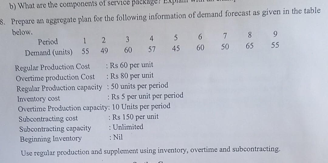 b) What are the components of service package!
S. Prepare an aggregate plan for the following information of demand forecast as given in the table
below.
Period
1
Demand (units) 55
2
49
Regular Production Cost
Overtime production Cost
Regular Production capacity
3
60
4
57
5
45
: Rs 60 per unit
: Rs 80 per unit
: 50 units per period
: Rs 5 per unit per period
Inventory cost
Overtime Production capacity: 10 Units per period
: Rs 150 per unit
: Unlimited
: Nil
6
60
7 8
50
65
9
55
Subcontracting cost
Subcontracting capacity
Beginning Inventory
Use regular production and supplement using inventory, overtime and subcontracting.
