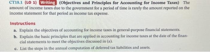 CT18.1 (LO 1) Writing (Objectives and Principles for Accounting for Income Taxes) The
amount of income taxes due to the government for a period of time is rarely the amount reported on the
income statement for that period as income tax expense.
Instructions
a. Explain the objectives of accounting for income taxes in general-purpose financial statements.
b. Explain the basic principles that are applied in accounting for income taxes at the date of the finan-
cial statements to meet the objectives discussed in (a).
c. List the steps in the annual computation of deferred tax liabilities and assets.