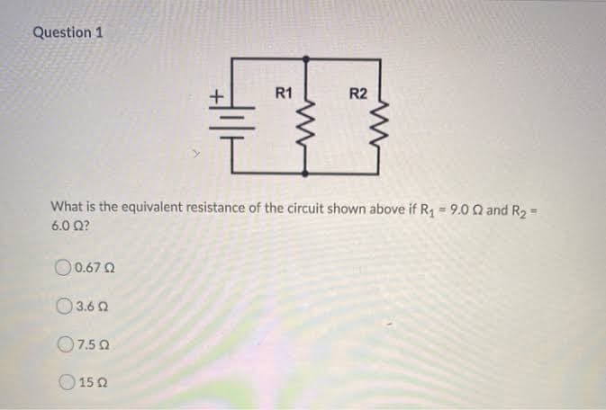 Question 1
R1
R2
What is the equivalent resistance of the circuit shown above if R, =9.0Q and R2
6.0 Ω?
O0.67 0
O 3.6 2
O7.5 0
O 15 2
