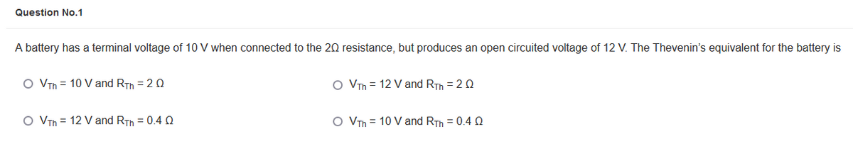 Question No.1
A battery has a terminal voltage of 10 V when connected to the 20 resistance, but produces an open circuited voltage of 12 V. The Thevenin's equivalent for the battery is
O VTh = 10 V and RTh = 20
O VTh = 12 V and RTh = 2Q
O VTh = 12 V and RTh = 0.4 Q
O VTh = 10 V and RTh = 0.4 Q

