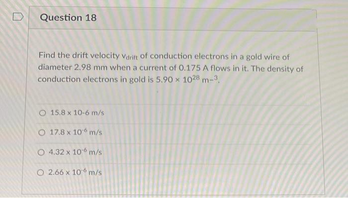 Question 18
Find the drift velocity vdrift of conduction electrons in a gold wire of
diameter 2.98 mm when a current of 0.175 A flows in it. The density of
conduction electrons in gold is 5.90 x 1028 m-3.
O 15.8 x 10-6 m/s
O 17.8 x 106 m/s
O 4.32 x 106 m/s
O 2.66 x 10° m/s
