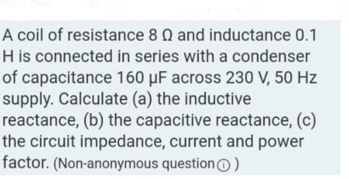 A coil of resistance 8 Q and inductance 0.1
H is connected in series with a condenser
of capacitance 160 µF across 230 V, 50 Hz
supply. Calculate (a) the inductive
reactance, (b) the capacitive reactance, (c)
the circuit impedance, current and power
factor. (Non-anonymous question)
