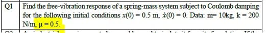 Find the free-vibration response of a spring-mass system subject to Coulomb damping
for the following initial conditions x(0) = 0.5 m, *(0) = 0. Data: m= 10kg, k = 200
N/m, µ = 0.5.
Q1
. ...
