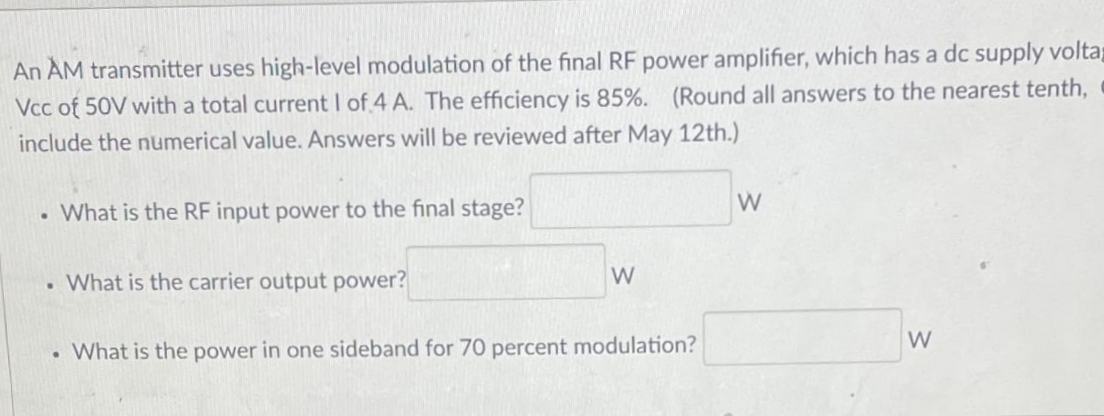 An AM transmitter uses high-level modulation of the final RF power amplifier, which has a dc supply voltap
Vcc of 50V with a total current I of 4 A. The efficiency is 85%. (Round all answers to the nearest tenth,
include the numerical value. Answers will be reviewed after May 12th.)
W
What is the RF input power to the final stage?
. What is the carrier output power?
W
W
What is the power in one sideband for 70 percent modulation?
