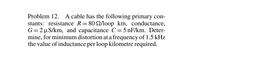 Problem 12. A cable has the following primary con-
stants: resistance R=802/loop km, conductance,
G=2 µS/km, and capacitance C=5 nF/km. Deter-
mine, for minimum distortion at a frequency of 1.5 kHz
the value of inductance per loop kilometre required.