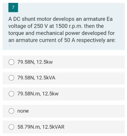 7
A DC shunt motor develops an armature Ea
voltage of 250 V at 1500 r.p.m. then the
torque and mechanical power developed for
an armature current of 50 A respectively are:
O 79.58N, 12.5kw
O 79.58N, 12.5kVA
O 79.58N.m, 12.5kw
O none
O 58.79N.m, 12.5KVAR