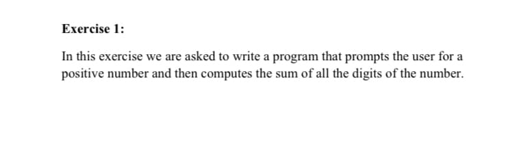 Exercise 1:
In this exercise we are asked to write a program that prompts the user for a
positive number and then computes the sum of all the digits of the number.
