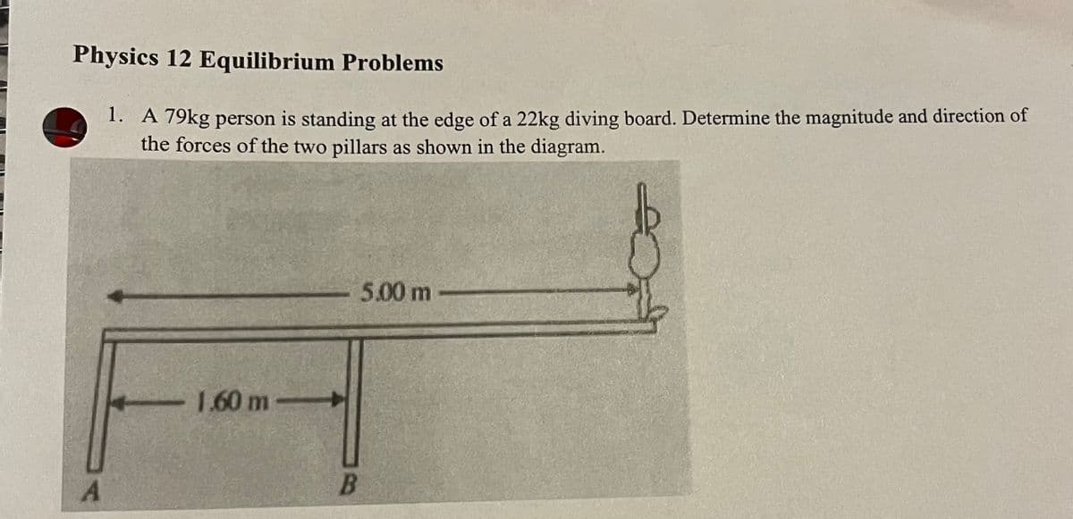 Physics 12 Equilibrium Problems
1. A 79kg person is standing at the edge of a 22kg diving board. Determine the magnitude and direction of
the forces of the two pillars as shown in the diagram.
A
- 1.60 m-
B
5.00 m