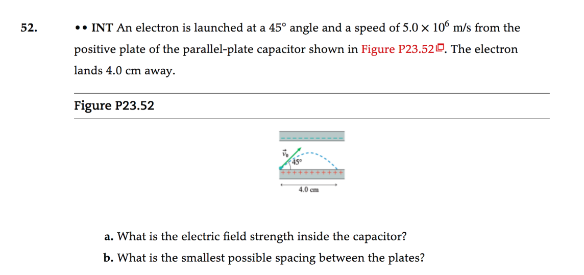 52.
•• INT An electron is launched at a 45° angle and a speed of 5.0 x 10° m/s from the
positive plate of the parallel-plate capacitor shown in Figure P23.52º. The electron
lands 4.0 cm away.
Figure P23.52
4.0 cm
a. What is the electric field strength inside the capacitor?
b. What is the smallest possible spacing between the plates?
