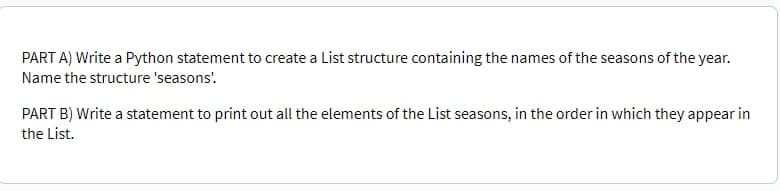 PART A) Write a Python statement to create a List structure containing the names of the seasons of the year.
Name the structure 'seasons'.
PART B) Write a statement to print out all the elements of the List seasons, in the order in which they appear in
the List.