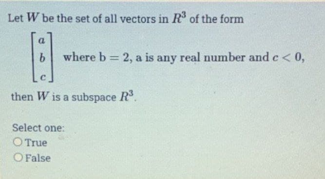 Let W be the set of all vectors in R³ of the form
a
B
b where b = 2, a is any real number and c < 0,
then W is a subspace R³.
Select one:
O True
O False
