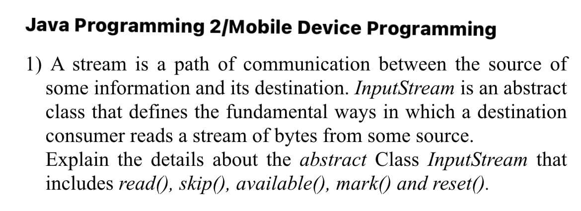 Java Programming 2/Mobile Device Programming
1) A stream is a path of communication between the source of
some information and its destination. InputStream is an abstract
class that defines the fundamental ways in which a destination
consumer reads a stream of bytes from some source.
Explain the details about the abstract Class InputStream that
includes read(), skip(), available(), mark() and reset().