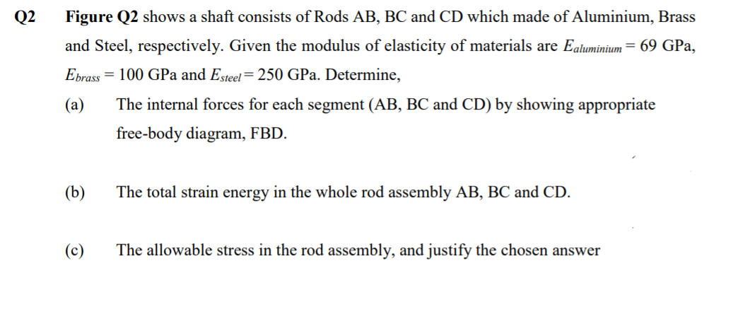 Q2
Figure Q2 shows a shaft consists of Rods AB, BC and CD which made of Aluminium, Brass
and Steel, respectively. Given the modulus of elasticity of materials are Ealuminium = 69 GPa,
Ebrass
= 100 GPa and Esteel= 250 GPa. Determine,
(а)
The internal forces for each segment (AB, BC and CD) by showing appropriate
free-body diagram, FBD.
(b)
The total strain energy in the whole rod assembly AB, BC and CD.
(c)
The allowable stress in the rod assembly, and justify the chosen answer
