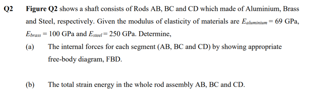Q2
Figure Q2 shows a shaft consists of Rods AB, BC and CD which made of Aluminium, Brass
and Steel, respectively. Given the modulus of elasticity of materials are Ealuminium = 69 GPa,
Ebrass = 100 GPa and Esteel=250 GPa. Determine,
(а)
The internal forces for each segment (AB, BC and CD) by showing appropriate
free-body diagram, FBD.
(b)
The total strain energy in the whole rod assembly AB, BC and CD.

