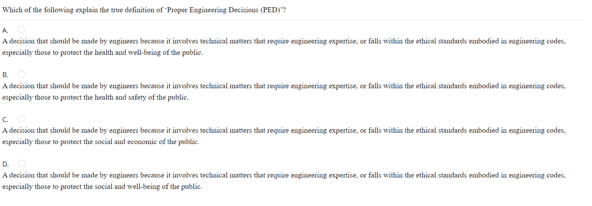 Which of the following explain the true definition of 'Proper Engineering Decisions (PED)'?
А.
A decision that should be made by engineers because it involves technical matters that require engineering expertise, or falls within the ethical standards embodied in engineering codes,
especially those to protect the health and well-being of the public.
В.
A decision that should be made by engineers because it involves technical matters that require engineering expertise, or falls within the ethical standards embodied in engineering codes,
especially those to protect the health and safety of the public.
C.
A decision that should be made by engineers because it involves technical matters that require engineering expertise, or falls within the ethical standards embodied in engineering codes,
especially those to protect the social and economic of the public.
D.
A decision that should be made by engineers because it involves technical matters that require engineering expertise, or falls within the ethical standards embodied in engineering codes,
especially those to protect the social and well-being of the public.
