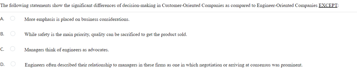 The following statements show the significant differences of decision-making in Customer-Oriented Companies as compared to Engineer-Oriented Companies EXCEPT:
А.
More emphasis is placed on business considerations.
В.
While safety is the main priority, quality can be sacrificed to get the product sold.
C.
Managers think of engineers as advocates.
D.
Engineers often described their relationship to managers in these firms as one in which negotiation or arriving at consensus was prominent.
