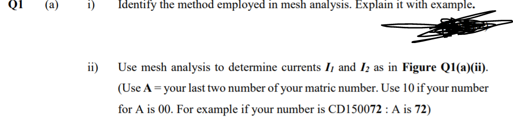 i)
Identify the method employed in mesh analysis. Explain it with example.
ii)
Use mesh analysis to determine currents I and Iz as in Figure Q1(a)(ii).
(Use A = your last two number of your matric number. Use 10 if your number
for A is 00. For example if your number is CD150072 : A is 72)
