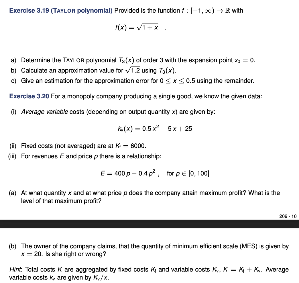 Exercise 3.19 (TAYLOR polynomial) Provided is the function f : [-1,0) → R with
f(x) = V1+x .
a) Determine the TAYLOR polynomial T3(x) of order 3 with the expansion point xo = 0.
b) Calculate an approximation value for v1.2 using T3(x).
c) Give an estimation for the approximation error for 0 < x< 0.5 using the remainder.
Exercise 3.20 For a monopoly company producing a single good, we know the given data:
(i) Average variable costs (depending on output quantity x) are given by:
kv(x) = 0.5 x2 – 5 x + 25
-
(ii) Fixed costs (not averaged) are at K
= 6000.
(iii) For revenues E and price p there is a relationship:
E 3 400р — 0.4 p*, for p E [0, 100]
(a) At what quantity x and at what price p does the company attain maximum profit? What is the
level of that maximum profit?
209 - 10
(b) The owner of the company claims, that the quantity of minimum efficient scale (MES) is given by
x = 20. Is she right or wrong?
Hint: Total costs K are aggregated by fixed costs K and variable costs Ky, K = Kt + Ky. Average
variable costs kv are given by Kv/x.
