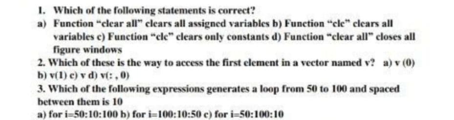 1. Which of the following statements is correct?
a) Function "clear all" clears all assigned variables b) Function "cle" clears all
variables c) Function "cle" clears only constants d) Function "clear all" closes all
figure windows
2. Which of these is the way to access the first element in a vector named v? a) v (0)
b) v(1) c) v d) v(: , 0)
3. Which of the following expressions generates a loop from 50 to 100 and spaced
between them is 10
a) for i=50:10:100 b) for i=100:10:50 c) for i=50:100:10
