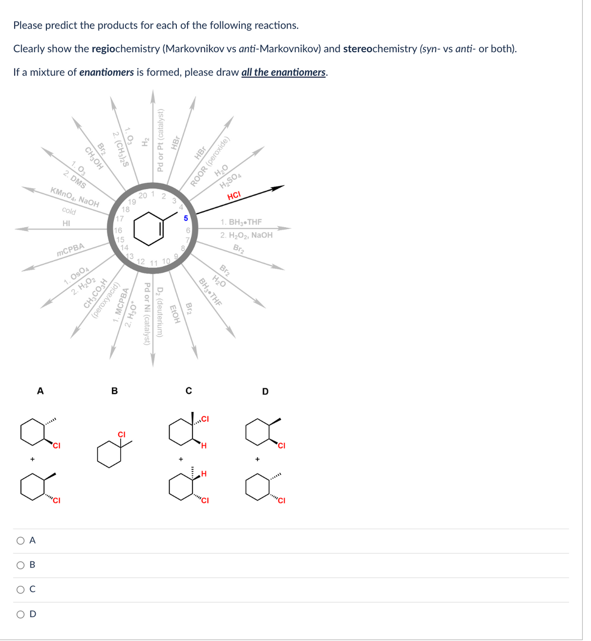 Please predict the products for each of the following reactions.
Clearly show the regiochemistry (Markovnikov vs anti-Markovnikov) and stereochemistry (syn-vs anti- or both).
If a mixture of enantiomers is formed, please draw all the enantiomers.
O A
O
A
8.8
B
с
D
Br₂
CH3OH
2. (CH3)2S
1.03
2. DMS
KMnO4, NaOH
cold
HI
mCPBA
1. OsO4
2. H₂O2
17
16
15
CH3CO3H
(peroxyacid)
B
79
13
MCPBA
2. H₂O+
H₂
Pd or Pt (catalyst)
20 1 2 3 4
5
Pd or Ni (catalyst)
D₂ (deuterium)
EtOH
Br₂
C
BH3 THF
8.8
HBr
ROOR (peroxide)
H₂O
H₂SO4
HCI
"""Cl
1. BH3-THF
2. H₂O2, NaOH
Br₂
Br₂
H₂O
D
Cl