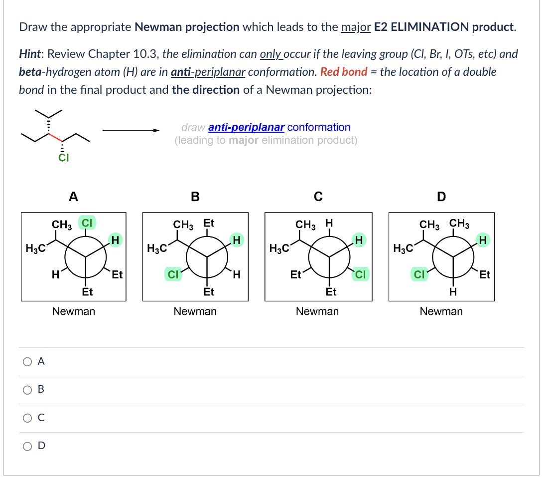 Draw the appropriate Newman projection which leads to the major E2 ELIMINATION product.
Hint: Review Chapter 10.3, the elimination can only occur if the leaving group (Cl, Br, I, OTS, etc) and
beta-hydrogen atom (H) are in anti-periplanar conformation. Red bond the location of a double
bond in the final product and the direction of a Newman projection:
H3C
O
O
O
A
B
U
A
CH3 CI
H
Et
Newman
H
Et
H3C
draw anti-periplanar conformation
(leading to major elimination product)
B
CH3 Et
CI
Et
Newman
H
H
H3C
CH3 H
Et
Et
Newman
H
H3C
D
CH3 CH3
CI
H
Newman
H
Et