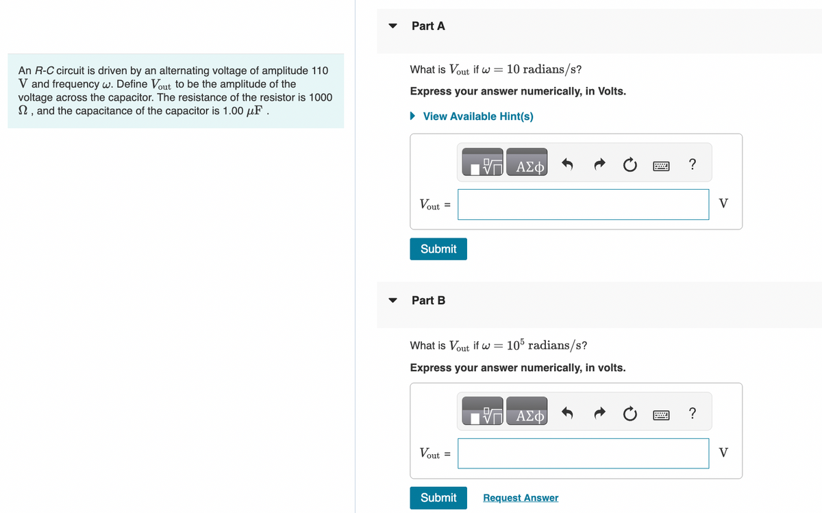An R-C circuit is driven by an alternating voltage of amplitude 110
V and frequency w. Define Vout to be the amplitude of the
voltage across the capacitor. The resistance of the resistor is 1000
, and the capacitance of the capacitor is 1.00 μF.
Part A
What is Vout if w = 10 radians/s?
Express your answer numerically, in Volts.
► View Available Hint(s)
Vout=
Submit
Part B
What is Vout if w = 105 radians/s?
Express your answer numerically, in volts.
Vout =
VT ΑΣΦ
Submit
ΑΣΦ
Request Answer
?
?
V
V