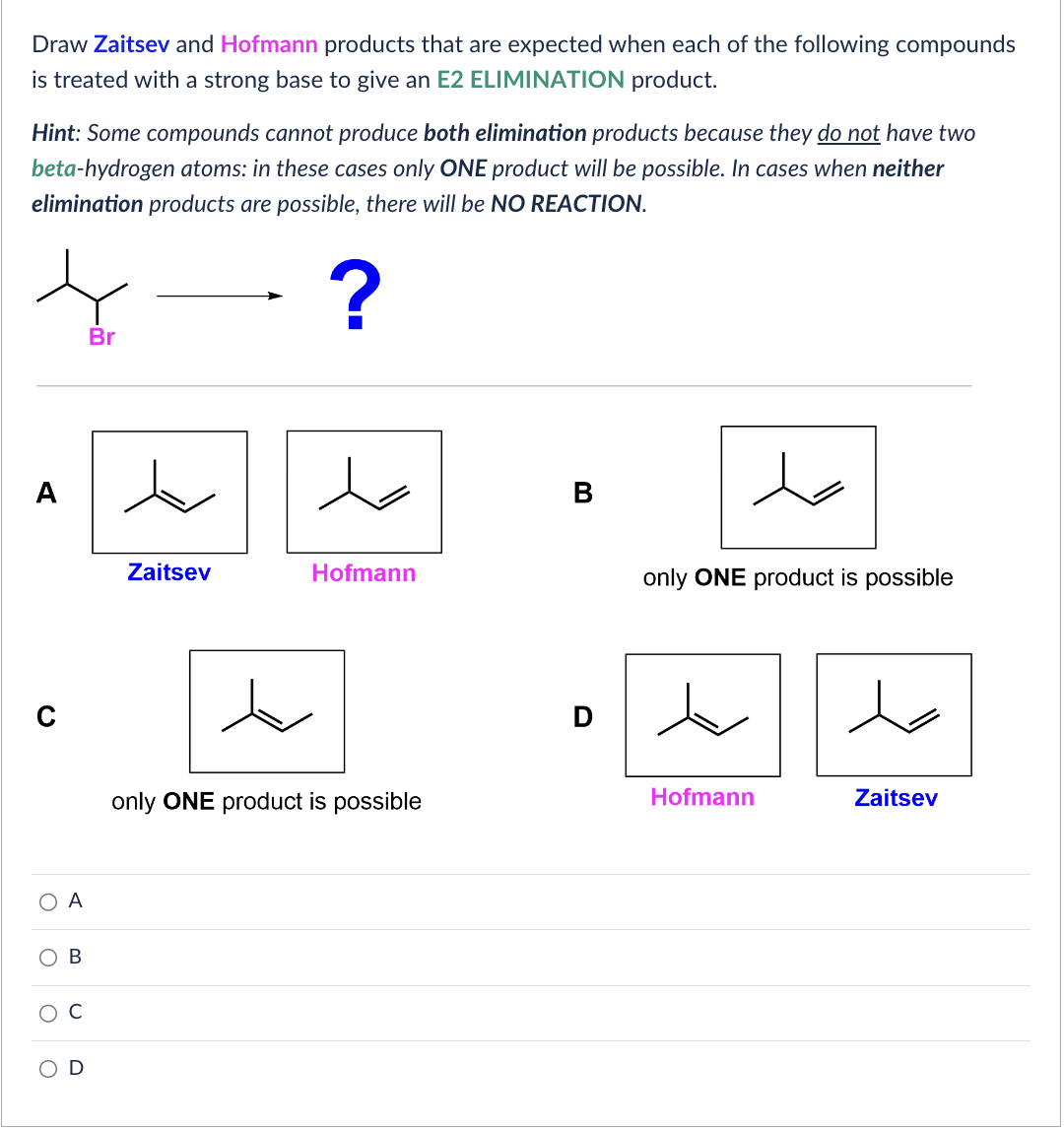 Draw Zaitsev and Hofmann products that are expected when each of the following compounds
is treated with a strong base to give an E2 ELIMINATION product.
Hint: Some compounds cannot produce both elimination products because they do not have two
beta-hydrogen atoms: in these cases only ONE product will be possible. In cases when neither
elimination products are possible, there will be NO REACTION.
?
O A
O
O
O
B
U
Br
t
Zaitsev
Hofmann
only ONE product is possible
B
only ONE product is possible
Hofmann
Zaitsev