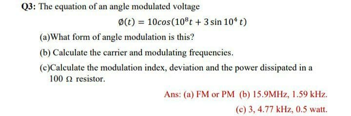 Q3: The equation of an angle modulated voltage
Ø(t) = 10cos(10%t +3 sin 104 t)
(a)What form of angle modulation is this?
(b) Calculate the carrier and modulating frequencies.
(c)Calculate the modulation index, deviation and the power dissipated in a
100 n resistor.
Ans: (a) FM or PM (b) 15.9MHZ, 1.59 kHz.
(c) 3, 4.77 kHz, 0.5 watt.
