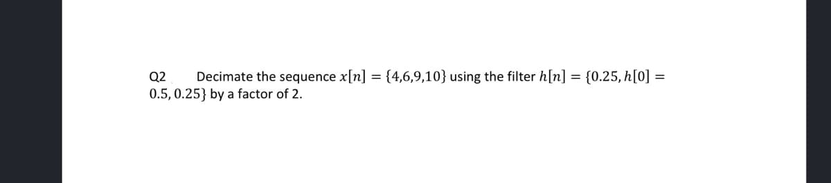 Q2 Decimate the sequence x[n] = {4,6,9,10} using the filter h[n] = {0.25, h[0] =
0.5, 0.25} by a factor of 2.