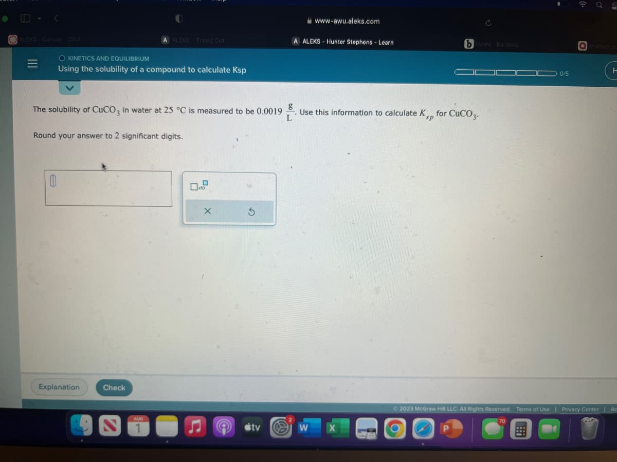 <
ALEKS Canvas CSU
=
O KINETICS AND EQUILIBRIUM
Using the solubility of a compound to calculate Ksp
Explanation
O
The solubility of CuCO3 in water at 25 °C is measured to be 0.0019
Round your answer to 2 significant digits.
Check
A ALCKS Time Out
AUG
1
10
X
8
S
tv
L
A ALEKS-Hunter Stephens - Learn
.
www-awu.aleks.com
W
Use this information to calculate Kp for CuCO3.
sp
X
bllore bartleby
P
__
0/5
70
☎ 9 =
© 2023 McGraw Hill LLC. All Rights Reserved. Terms of Use | Privacy Center
in which co
|
H
Ac