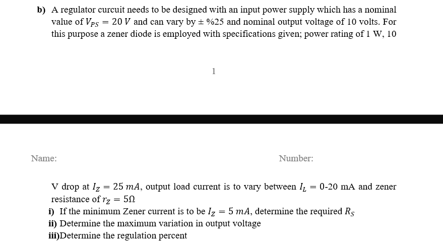 b) A regulator curcuit needs to be designed with an input power supply which has a nominal
value of Vps = 20 V and can vary by ± %25 and nominal output voltage of 10 volts. For
this purpose a zener diode is employed with specifications given; power rating of 1 W, 10
Name:
1
Number:
V drop at Iz = 25 mA, output load current is to vary between I₁ = 0-20 mA and zener
resistance of rz = 50
i) If the minimum Zener current is to be Iz = 5 mA, determine the required Rs
ii) Determine the maximum variation in output voltage
iii)Determine the regulation percent