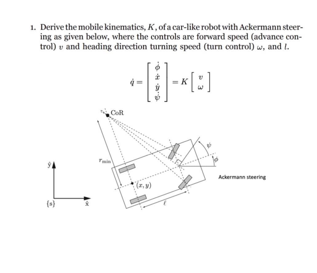 1. Derive the mobile kinematics, K, of a car-like robot with Ackermann steer-
ing as given below, where the controls are forward speed (advance con-
trol) v and heading direction turning speed (turn control) w, and 1.
{s}
COR
Tmin
ġ =
(x, y)
・・・
[]
= K
Ackermann steering