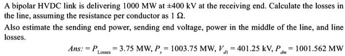 A bipolar HVDC link is delivering 1000 MW at ±400 kV at the receiving end. Calculate the losses in
the line, assuming the resistance per conductor as 1 2.
Also estimate the sending end power, sending end voltage, power in the middle of the line, and line
losses.
Ans:=PLosses = 3.75 MW, P,= 1003.75 MW, V401.25 kV, P=1001.562 MW