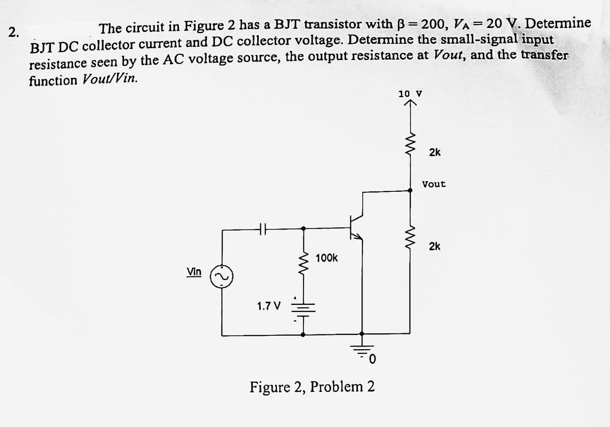 2.
The circuit in Figure 2 has a BJT transistor with B= 200, VA = 20 V. Determine
BJT DC collector current and DC collector voltage. Determine the small-signal input
resistance seen by the AC voltage source, the output resistance at Vout, and the transfer
function Vout/Vin.
HH
1.7 V
100k
Figure 2, Problem 2
10 V
2k
Vout
2k