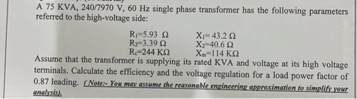 A 75 KVA, 240/7970 V, 60 Hz single phase transformer has the following parameters
referred to the high-voltage side:
R15.93 Ω
R₂=3.39 2
Re=244 ΚΩ
Assume that the transformer is supplying its rated KVA and voltage at its high voltage
terminals. Calculate the efficiency and the voltage regulation for a load power factor of
0.87 leading. (Note: You may assume the reasonable engineering approximation to simplify your
analysis).
Χι= 43.2 Ω
X2=40,6 Ω
Xm=114 ΚΩ