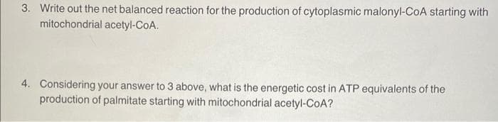 3. Write out the net balanced reaction for the production of cytoplasmic malonyl-CoA starting with
mitochondrial acetyl-CoA.
4. Considering your answer to 3 above, what is the energetic cost in ATP equivalents of the
production of palmitate starting with mitochondrial acetyl-CoA?