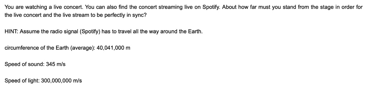 You are watching a live concert. You can also find the concert streaming live on Spotify. About how far must you stand from the stage in order for
the live concert and the live stream to be perfectly in sync?
HINT: Assume the radio signal (Spotify) has to travel all the way around the Earth.
circumference of the Earth (average): 40,041,000 m
Speed of sound: 345 m/s
Speed of light: 300,000,000 m/s