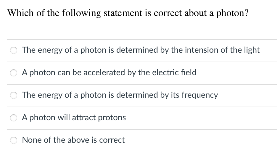 Which of the following statement is correct about a photon?
The energy of a photon is determined by the intension of the light
A photon can be accelerated by the electric field
The energy of a photon is determined by its frequency
A photon will attract protons
None of the above is correct

