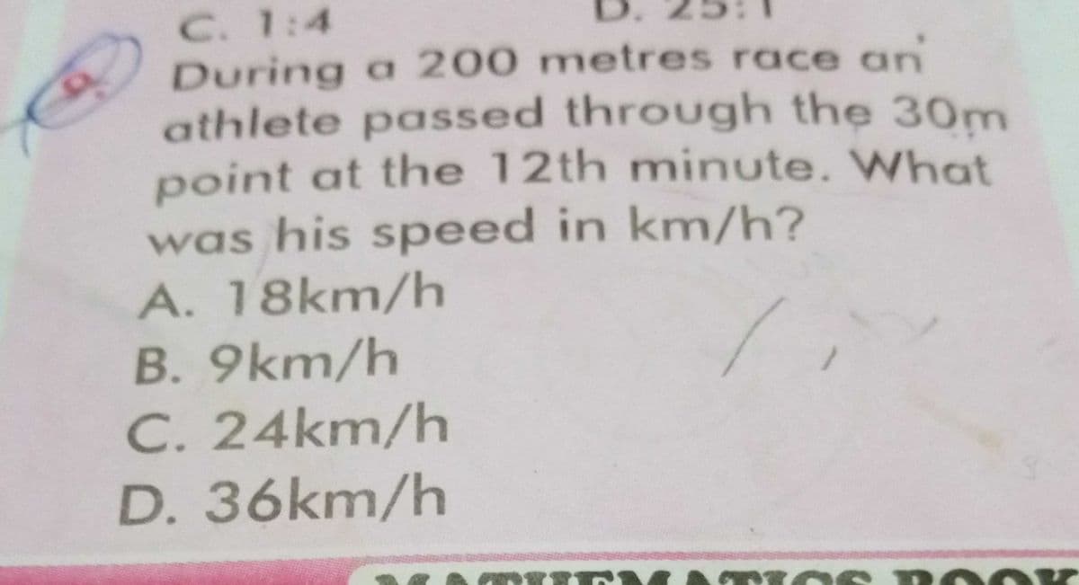 C. 1:4
During a 200 metres race an
athlete passed through the 30m
point at the 12th minute. What
was his speed in km/h?
A. 18km/h
B. 9km/h
C. 24km/h
D. 36km/h
